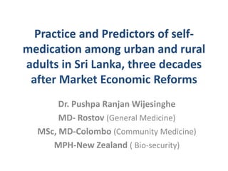 Practice and Predictors of selfmedication among urban and rural
adults in Sri Lanka, three decades
after Market Economic Reforms
Dr. Pushpa Ranjan Wijesinghe
MD- Rostov (General Medicine)
MSc, MD-Colombo (Community Medicine)
MPH-New Zealand ( Bio-security)

 