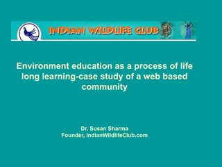 Environment education as a process of life
long learning-case study of a web based
community
Dr. Susan Sharma
Founder, IndianWildlifeClub.com
 