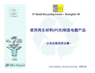 4th W ld Recycling Forum • Shanghai ’09
    World R   li   F       Sh   h i




使用再生材料(PCR)制造电器产品
      (   )


         - 从供应链到供应圈 -




             Chris Slijkhuis, Director Sourcing 采购总监
 