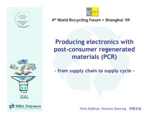 4th World Recycling Forum • Shanghai ’09
             y    g             g




 Producing electronics with
 p
 post-consumer regenerated
                   g
       materials (PCR)

 - from supply chain to supply cycle -




              Chris Slijkhuis, Director Sourcing 采购总监
 