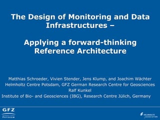 The Design of Monitoring and Data Infrastructures – Applying a forward-thinking Reference Architecture 
Matthias Schroeder, Vivien Stender, Jens Klump, and Joachim Wächter 
Helmholtz Centre Potsdam, GFZ German Research Centre for Geosciences 
Ralf Kunkel 
Institute of Bio- and Geosciences (IBG), Research Centre Jülich, Germany 
 