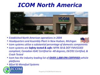 • Established North American operations in 2004
• Headquarters and Assembly Plant in New Hudson, Michigan
• Icom systems utilize a substantial percentage of domestic components
• Icom systems are Safety tested & safe: NFPA 58 & DOT FMVSS303
compliant, Canadian IGAC Certified to -40 degrees, E67/01 Certified, &
Crash Tested
• Icom has the industry leading list of OVER 1,000 EPA CERTIFIED vehicle
platforms
• Bifuel & Monofuel Systems
Property of ICOM North America
 