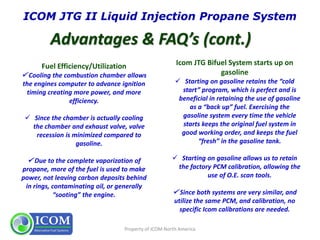 Property of ICOM North America
Icom JTG Bifuel System starts up on
gasoline
 Starting on gasoline retains the “cold
start” program, which is perfect and is
beneficial in retaining the use of gasoline
as a “back up” fuel. Exercising the
gasoline system every time the vehicle
starts keeps the original fuel system in
good working order, and keeps the fuel
“fresh” in the gasoline tank.
 Starting on gasoline allows us to retain
the factory PCM calibration, allowing the
use of O.E. scan tools.
 Since both systems are very similar, and
utilize the same PCM, and calibration, no
specific Icom calibrations are needed.
Fuel Efficiency/Utilization
 Cooling the combustion chamber allows
the engines computer to advance ignition
timing creating more power, and more
efficiency.
 Since the chamber is actually cooling
the chamber and exhaust valve, valve
recession is minimized compared to
gasoline.
 Due to the complete vaporization of
propane, more of the fuel is used to make
power, not leaving carbon deposits behind
in rings, contaminating oil, or generally
“sooting” the engine.
 