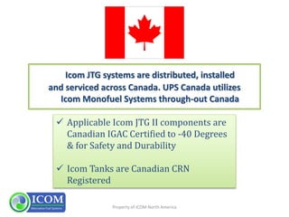 Property of ICOM North America
Icom JTG systems are distributed, installed
and serviced across Canada. UPS Canada utilizes
Icom Monofuel Systems through-out Canada
 Applicable Icom JTG II components are
Canadian IGAC Certified to -40 Degrees
& for Safety and Durability
 Icom Tanks are Canadian CRN
Registered
 