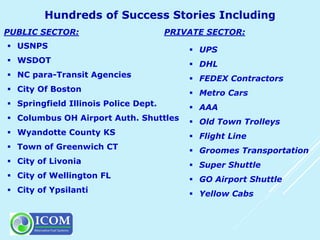  UPS
 DHL
 FEDEX Contractors
 Metro Cars
 AAA
 Old Town Trolleys
 Flight Line
 Groomes Transportation
 Super Shuttle
 GO Airport Shuttle
 Yellow Cabs
 USNPS
 WSDOT
 NC para-Transit Agencies
 City Of Boston
 Springfield Illinois Police Dept.
 Columbus OH Airport Auth. Shuttles
 Wyandotte County KS
 Town of Greenwich CT
 City of Livonia
 City of Wellington FL
 City of Ypsilanti
PUBLIC SECTOR: PRIVATE SECTOR:
 