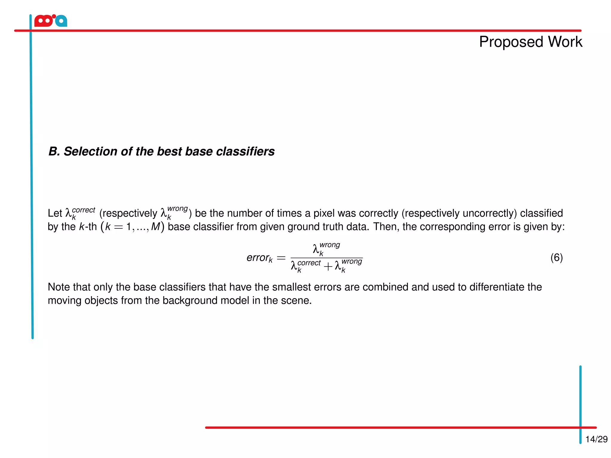 Proposed Work
14/29
B. Selection of the best base classiﬁers
Let λcorrect
k (respectively λwrong
k ) be the number of times a pixel was correctly (respectively uncorrectly) classiﬁed
by the k-th (k = 1,...,M) base classiﬁer from given ground truth data. Then, the corresponding error is given by:
errork =
λwrong
k
λcorrect
k +λwrong
k
(6)
Note that only the base classiﬁers that have the smallest errors are combined and used to differentiate the
moving objects from the background model in the scene.
 