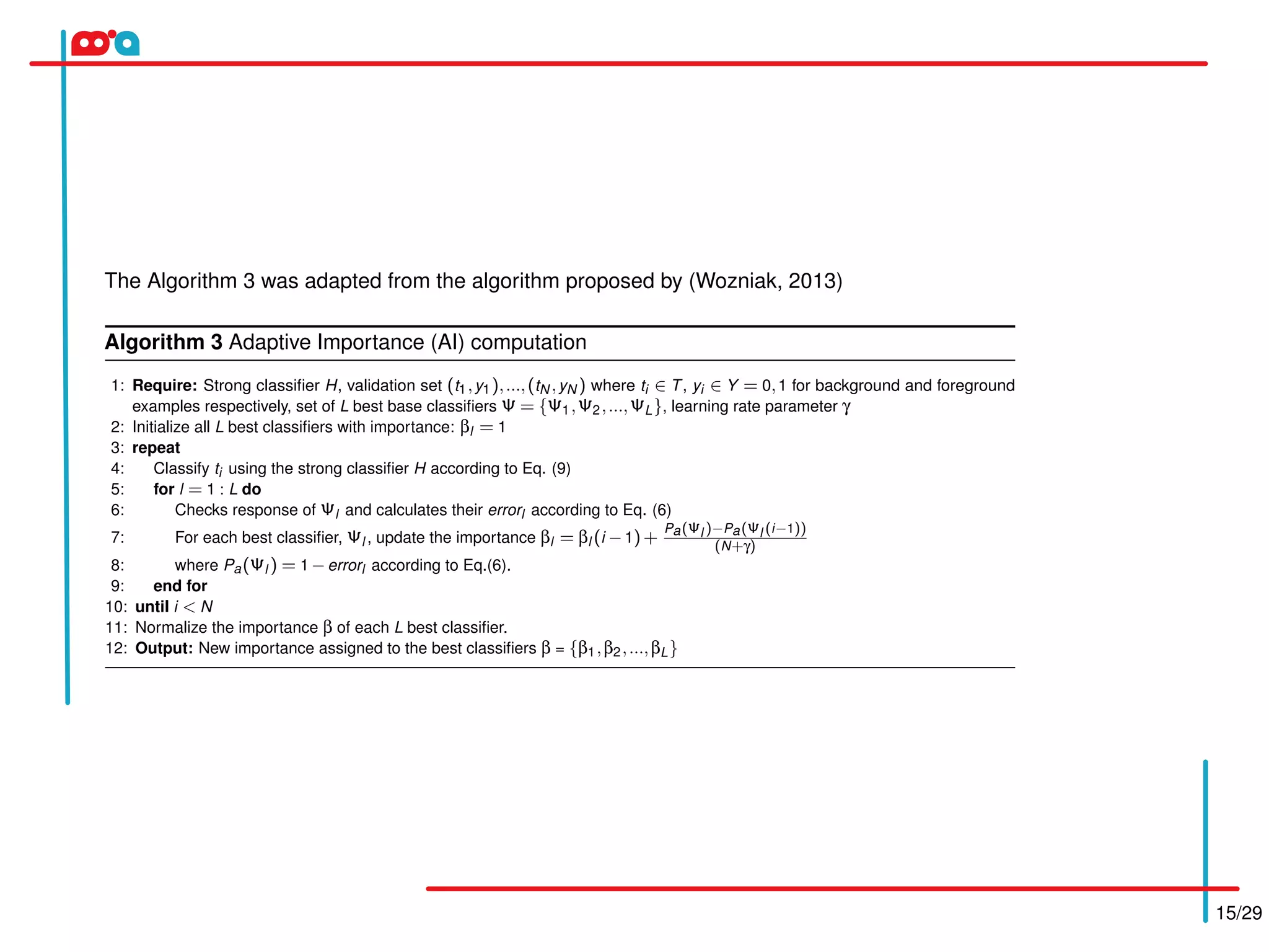 15/29
The Algorithm 3 was adapted from the algorithm proposed by (Wozniak, 2013)
Algorithm 3 Adaptive Importance (AI) computation
1: Require: Strong classiﬁer H, validation set (t1,y1),...,(tN ,yN ) where ti ∈ T, yi ∈ Y = 0,1 for background and foreground
examples respectively, set of L best base classiﬁers Ψ = {Ψ1,Ψ2,...,ΨL}, learning rate parameter γ
2: Initialize all L best classiﬁers with importance: βl = 1
3: repeat
4: Classify ti using the strong classiﬁer H according to Eq. (9)
5: for l = 1 : L do
6: Checks response of Ψl and calculates their errorl according to Eq. (6)
7: For each best classiﬁer, Ψl , update the importance βl = βl (i −1)+
Pa(Ψl )−Pa(Ψl (i−1))
(N+γ)
8: where Pa(Ψl ) = 1 −errorl according to Eq.(6).
9: end for
10: until i < N
11: Normalize the importance β of each L best classiﬁer.
12: Output: New importance assigned to the best classiﬁers β = {β1,β2,...,βL}
 