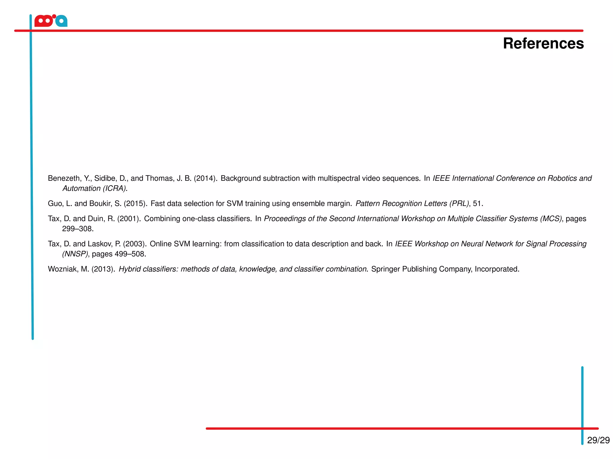 References
29/29
Benezeth, Y., Sidibe, D., and Thomas, J. B. (2014). Background subtraction with multispectral video sequences. In IEEE International Conference on Robotics and
Automation (ICRA).
Guo, L. and Boukir, S. (2015). Fast data selection for SVM training using ensemble margin. Pattern Recognition Letters (PRL), 51.
Tax, D. and Duin, R. (2001). Combining one-class classiﬁers. In Proceedings of the Second International Workshop on Multiple Classiﬁer Systems (MCS), pages
299–308.
Tax, D. and Laskov, P. (2003). Online SVM learning: from classiﬁcation to data description and back. In IEEE Workshop on Neural Network for Signal Processing
(NNSP), pages 499–508.
Wozniak, M. (2013). Hybrid classiﬁers: methods of data, knowledge, and classiﬁer combination. Springer Publishing Company, Incorporated.
 