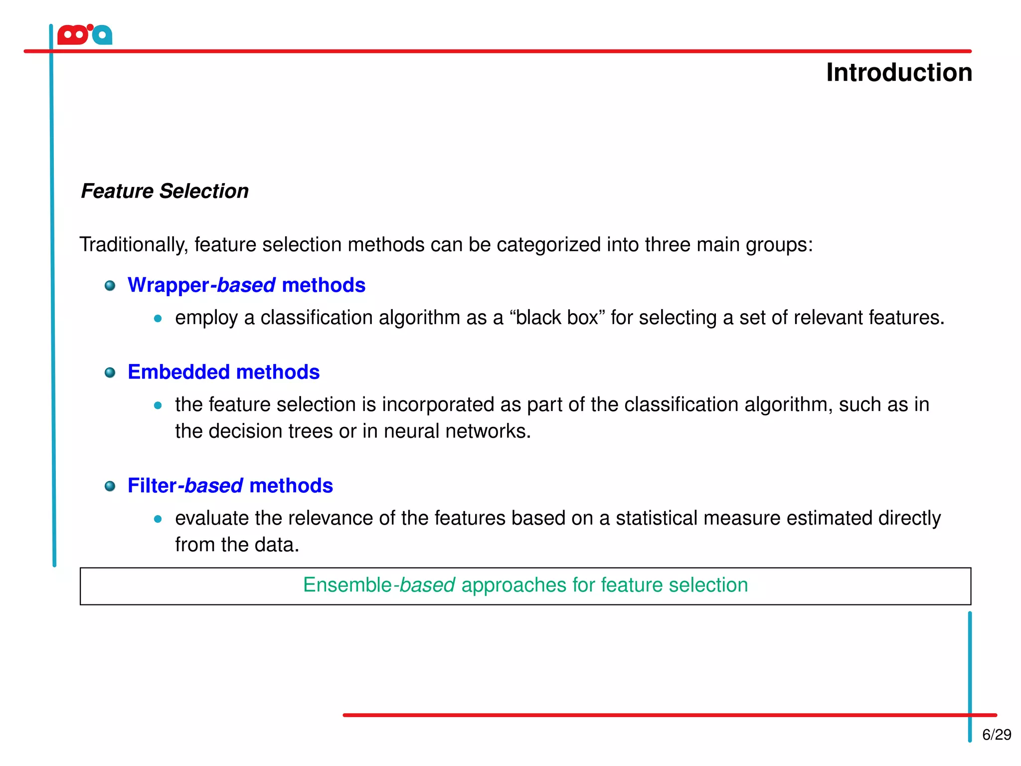 Introduction
6/29
Feature Selection
Traditionally, feature selection methods can be categorized into three main groups:
Wrapper-based methods
• employ a classiﬁcation algorithm as a “black box” for selecting a set of relevant features.
Embedded methods
• the feature selection is incorporated as part of the classiﬁcation algorithm, such as in
the decision trees or in neural networks.
Filter-based methods
• evaluate the relevance of the features based on a statistical measure estimated directly
from the data.
Ensemble-based approaches for feature selection
 
