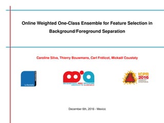 Online Weighted One-Class Ensemble for Feature Selection in
Background/Foreground Separation
Caroline Silva, Thierry Bouwmans, Carl Fr´elicot, Micka¨el Coustaty
December 6th, 2016 - Mexico
 