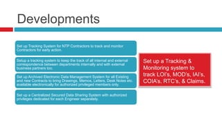 Developments
Set up Tracking System for NTP Contractors to track and monitor
Contractors for early action.
Setup a tracking system to keep the track of all internal and external
correspondence between departments internally and with external
business partners too.
Set up Archived Electronic Data Management System for all Existing
and new Contracts to bring Drawings, Memos, Letters, Desk Notes etc.
available electronically for authorized privileged members only.
Set up a Centralized Secured Data Sharing System with authorized
privileges dedicated for each Engineer separately.
Set up a Tracking &
Monitoring system to
track LOI’s, MOD’s, IAI’s,
COIA’s, RTC’s, & Claims.
 