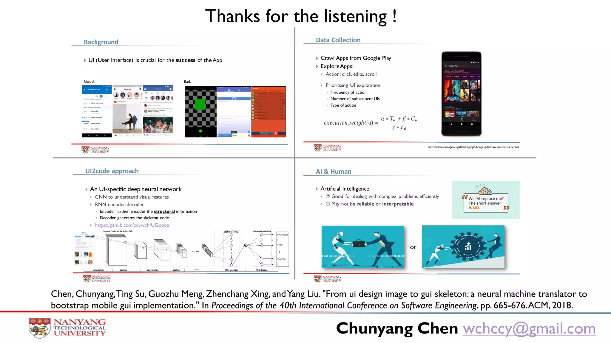 Chunyang Chen wchccy@gmail.com
 Artificial Intelligence
  Good for dealing with complex problems efficiently
  May not be reliable or interpretable
AI & Human
or
 UI (User Interface) is crucial for the success of the App
Background
Good: Bad:
 Crawl Apps from Google Play
 ExploreApps:
 Action: click, edits, scroll
 Prioritizing UI exploration:
 Frequency of action
 Number of subsequent UIs
 Type of action
Data Collection
https://ndrdnws.blogspot.sg/2018/03/google-brings-updates-to-play-movies-tv.html
 An UI-specific deep neural network
 CNN to understand visual features
 RNN encoder-decoder
 Encoder further encodes the structural information
 Decoder generates the skeleton code
 https://github.com/ccywch/UI2code
UI2code approach
Thanks for the listening !
Chen, Chunyang,Ting Su, Guozhu Meng, Zhenchang Xing, andYang Liu. "From ui design image to gui skeleton:a neural machine translator to
bootstrap mobile gui implementation." In Proceedings of the 40th International Conference on Software Engineering, pp. 665-676.ACM, 2018.
 