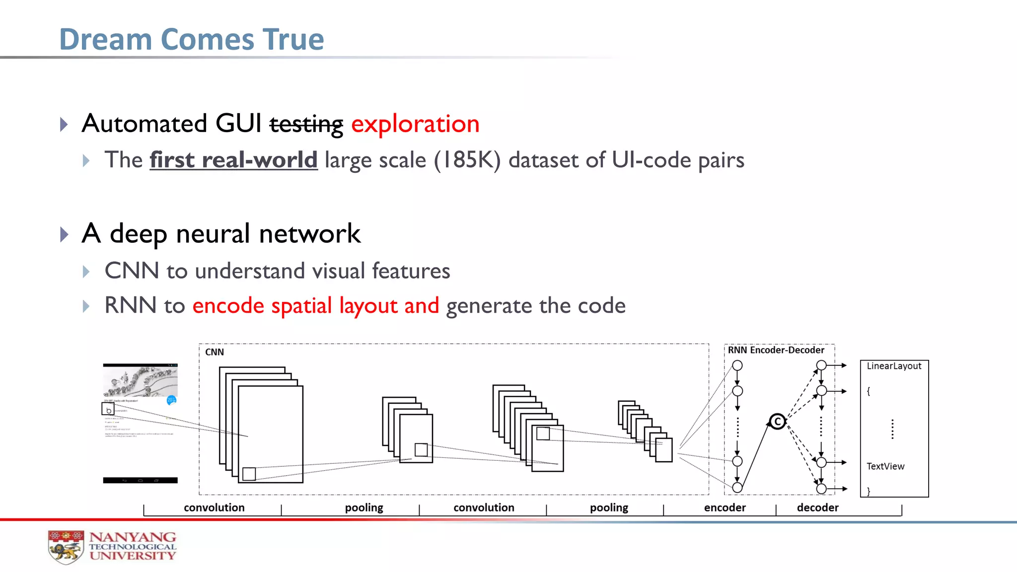  Automated GUI testing exploration
 The first real-world large scale (185K) dataset of UI-code pairs
 A deep neural network
 CNN to understand visual features
 RNN to encode spatial layout and generate the code
Dream Comes True
 
