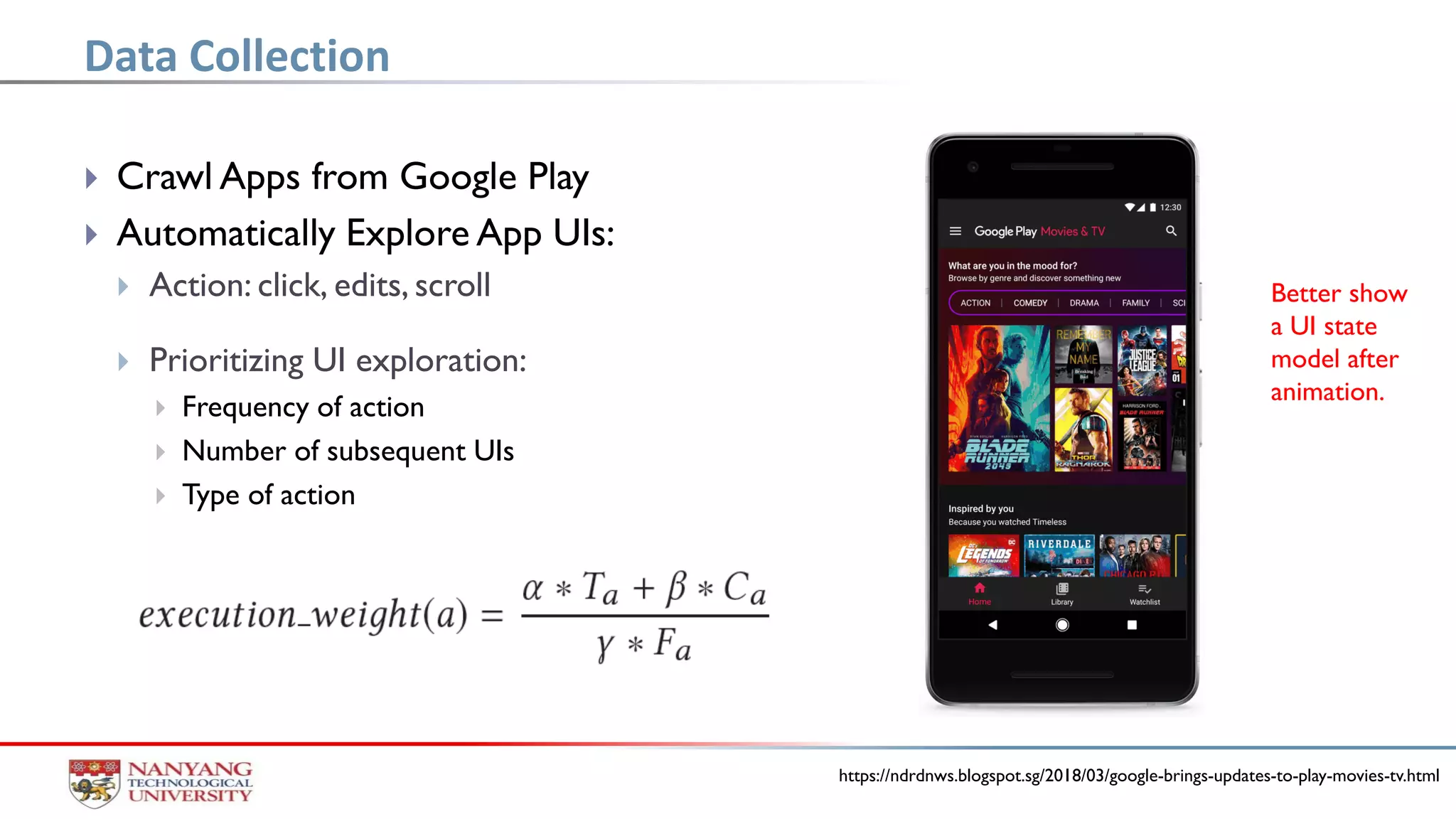  Crawl Apps from Google Play
 Automatically Explore App UIs:
 Action: click, edits, scroll
 Prioritizing UI exploration:
 Frequency of action
 Number of subsequent UIs
 Type of action
Data Collection
https://ndrdnws.blogspot.sg/2018/03/google-brings-updates-to-play-movies-tv.html
Better show
a UI state
model after
animation.
 