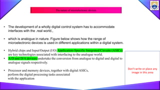 Don’t write or place any
image in this area
The nature of microelectronic devices
• The development of a wholly digital control system has to accommodate
interfaces with the .real world.,
• which is analogue in nature. Figure below shows how the range of
microelectronic devices is used in different applications within a digital system.
• Hybrid chips and Input/Output (I/O) Application-Specific Integrated Circuits (ASICs)
are key technologies associated with interfacing to the analogue world.
• A/D and D/A devices undertake the conversion from analogue to digital and digital to
analogue signals respectively.
• Processor and memory devices, together with digital ASICs,
perform the digital processing tasks associated
with the application
 