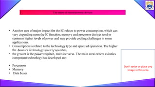 Don’t write or place any
image in this area
• Another area of major impact for the IC relates to power consumption, which can
vary depending upon the IC function; memory and processor devices tend to
consume higher levels of power and may provide cooling challenges in some
applications.
• Consumption is related to the technology type and speed of operation. The higher
the Avionics Technology speed of operation,
• the greater is the power required, and vice versa. The main areas where avionics
component technology has developed are:
• Processors
• Memory
• Data buses
The nature of microelectronic devices
 