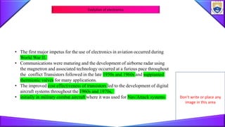 Don’t write or place any
image in this area
Evolution of electronics
• The first major impetus for the use of electronics in aviation occurred during
World War II.
• Communications were maturing and the development of airborne radar using
the magnetron and associated technology occurred at a furious pace throughout
the conflict Transistors followed in the late 1950s and 1960s and supplanted
thermionic valves for many applications.
• The improved cost effectiveness of transistors led to the development of digital
aircraft systems throughout the 1960s and 1970s,
• initially in military combat aircraft where it was used for Nav/Attack systems
 