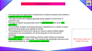 Don’t write or place any
image in this area
Evolution of electronics
• For many years the application of electronics to airborne systems was limited to
analogue devices and systems,
• with signal levels and voltages generally being related in some linear or
predictive way.
• This type of system was generally prone to heat soak,drift, and other non-
linearities.
• The principles of digital computing had been understood for a number of years
before the techniques were applied to aircraft.
• The development of thermionic valves (or vacuum tubes) enabled digital
computing to be accomplished, but at the expense of vast amounts of
hardware.
• During World War II a code-breaking machine called Colossus employed
thermionic valves on a large scale. The machine was physically enormous and
quite impracticable for use in any airborne application.
 