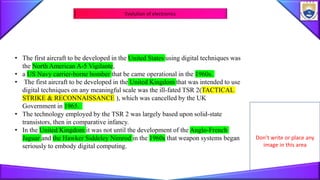 Don’t write or place any
image in this area
Evolution of electronics
• The first aircraft to be developed in the United States using digital techniques was
the North American A-5 Vigilante,
• a US Navy carrier-borne bomber that be came operational in the 1960s.
• The first aircraft to be developed in the United Kingdom that was intended to use
digital techniques on any meaningful scale was the ill-fated TSR 2(TACTICAL
STRIKE & RECONNAISSANCE ), which was cancelled by the UK
Government in 1965.
• The technology employed by the TSR 2 was largely based upon solid-state
transistors, then in comparative infancy.
• In the United Kingdom it was not until the development of the Anglo-French
Jaguar and the Hawker Siddeley Nimrod in the 1960s that weapon systems began
seriously to embody digital computing.
 