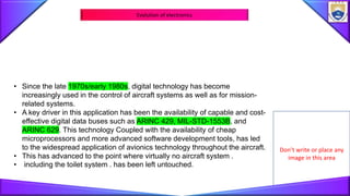 Don’t write or place any
image in this area
Evolution of electronics
• Since the late 1970s/early 1980s, digital technology has become
increasingly used in the control of aircraft systems as well as for mission-
related systems.
• A key driver in this application has been the availability of capable and cost-
effective digital data buses such as ARINC 429, MIL-STD-1553B, and
ARINC 629. This technology Coupled with the availability of cheap
microprocessors and more advanced software development tools, has led
to the widespread application of avionics technology throughout the aircraft.
• This has advanced to the point where virtually no aircraft system .
• including the toilet system . has been left untouched.
 