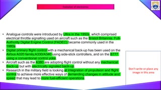 Don’t write or place any
image in this area
Evolution of electronics
• Analogue controls were introduced by Ultra in the 1950s, which comprised
electrical throttle signalling used on aircraft such as the Bristol Britannia. Full-
Authority Digital Engine Control (FADEC) became commonly used in the
1980s.
• Digital primary flight control with a mechanical back-up has been used on the
Airbus A320 family,A330/A340 using side-stick controllers, and on the B777
using a conventional control yoke.
• Aircraft such as the A380 are adopting flight control without any mechanical
Back-up but with electrically signaled back-up.
• Research in the military field is looking at integration of propulsion and flight
control to achieve more effective ways of demanding changes in attitude and
speed that may lead to more fuel-efficient operations.
 