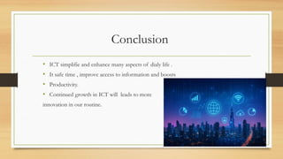 Conclusion
• ICT simplifie and enhance many aspects of dialy life .
• It safe time , improve access to information and boosts
• Productivity.
• Continued growth in ICT will leads to more
innovation in our routine.
 