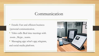 Communication
• Emails: Fast and efficient business
/personal communication.
• Video calls: Real time meetings with
zoom , Skype , teams.
• Massaging app: what’s app, telegram,
and social media platform.
 