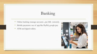Banking
• Online banking: manage accounts , pay bills remotely.
• Mobile payments: use of app like PayPal, google pay.
• ATM and digital wallets.
 