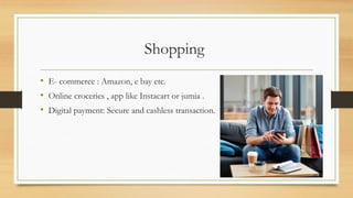 Shopping
• E- commerce : Amazon, e bay etc.
• Online croceries , app like Instacart or jumia .
• Digital payment: Secure and cashless transaction.
 