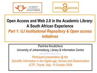 Open Access and Web 2.0 in the Academic Library: A South African Experience Part 1: UJ Institutional Repository & Open access initiatives Pavlinka Kovatcheva University of Johannesburg, Library & Information Centre [email_address]   Participant presentation @ the  Scientific Information in the Digital age: Access and Dissemination ICTP, Trieste, Italy: 14 October 2009 