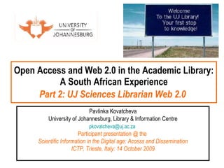 Open Access and Web 2.0 in the Academic Library: A South African Experience Part 2: UJ Sciences Librarian Web 2.0   Pavlinka Kovatcheva University of Johannesburg, Library & Information Centre [email_address]   Participant presentation @ the  Scientific Information in the Digital age: Access and Dissemination ICTP, Trieste, Italy: 14 October 2009 