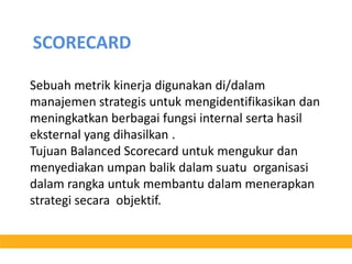 SCORECARDSebuahmetrikkinerjadigunakandi/dalammanajemenstrategisuntukmengidentifikasikandanmeningkatkanberbagaifungsi internal sertahasileksternal yang dihasilkan .Tujuan Balanced Scorecard untukmengukurdanmenyediakanumpanbalikdalamsuatuorganisasidalamrangkauntukmembantudalammenerapkanstrategisecaraobjektif. 
