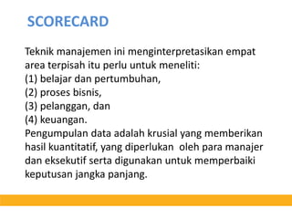 SCORECARD Teknikmanajemeninimenginterpretasikanempat area terpisahituperluuntukmeneliti:(1) belajardanpertumbuhan, (2) prosesbisnis, (3) pelanggan, dan(4) keuangan. Pengumpulan data adalahkrusial yang memberikanhasilkuantitatif, yang diperlukanolehparamanajerdaneksekutifsertadigunakanuntukmemperbaikikeputusanjangkapanjang.