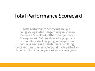 Total Performance ScorecardTotal Performance Scorecard meliputipenggabungandanpengembangankonsep Balanced ScoreCard, TQM & Competence Management. Didefinisikansebagaiprosessistematisperbaikan, pengembangandanpembelajaran yang bersifatbersinambung, bertahapdanrutin yang terpusatpadaperbaikankinerjapribadidanorganisasisecarakelanjutan.