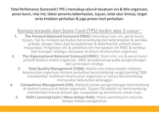 Total Perfomance Scorecard ( TPS ) mencakup seluruh kesatuan visi & Misi organisasi, peran kunci, nilai inti, faktor penentu keberhasilan, tujuan, tolak ukur kinerja, target serta tindakan perbaikan & juga proses hasil perbaikan.Konsep terpadu dari Score Card (TPS) terdiri atas 5 unsur :The Personal Balanced Scorecard (PBSC) mencakup misi, visi, peran kunci, tujuan. Hal itu meliputi perbaikan bersinambung dari keterampilan & perilaku pribadi, dengan fokus kpd kesejahteraan & keberhasilan pribadi dalam masyarakat. Pengelolan diri & pelatihan diri merupakan inti PBSC & terfokus kpd manager sekaligus karyawan di dalam kesekuruhan organisasi.The Organizational Balanced Scorecard (OBSC). Disini misi, visi & peran kunci pribadi disebut ambisi organisasi. OBSC penekanannya pada pengembangan dan penerapan strategi.Total Quality Management (TQM). Adalah cara hidup disiplin didalam keseluruhan organisasi dimana perbaikan bersinambung sangat penting.TQM menekankan mobilisasi keseluruhan organisasi u/ secara bersinambung memuaskan kebutuhan pelangganCompetence Management (CM). Meliputi proses pengembangan berinambung dr potensi manusia di dalam organisasi. Tujuan CM adalah scr bersinambung memberikan kinerja terbaik dgn masyarakat yg termotivasi untuk maju.Kolb’s Learning Cycle ( Siklus belajar Kolb). Proses pemelajaran nalurian, belajar melalui pengalaman