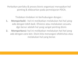 Perbaikan perilaku & proses bisnis organisasi merupakan hal penting & didasarkan pada pemelajaran PDCA.Tindakan-tindakan ini berhubungan dengan :Memperbaiki : hal ini melibatkan melakukan hal-hal yang ada dengan lebih baik. Efisiensi atau melakukan sesuatu dgn benar adalah hal yang sangat penting disini.Memperbarui: hal ini melibatkan melakukan hal-hal yang ada dengan cara lain. Disini kita menangani efektivitas atau melakukan hal yang benar.