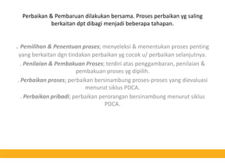 Perbaikan & Pembaruan dilakukan bersama. Proses perbaikan yg saling berkaitan dpt dibagi menjadi beberapa tahapan.. Pemilihan & Penentuan proses; menyeleksi & menentukan proses penting yang berkaitan dgn tindakan perbaikan yg cocok u/ perbaikan selanjutnya.. Penilaian & Pembakuan Proses; terdiri atas penggambaran, penilaian & pembakuan proses yg dipilih.. Perbaikan proses; perbaikan bersinambung proses-proses yang dievaluasi menurut siklus PDCA.. Perbaikan pribadi; perbaikan perorangan bersinambung menurut siklus PDCA.