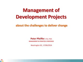 Management of
Development Projects
about the challenges to deliver change
Peter Pfeiffer, PhD, PMP,
MANAGEMENT DE PROJETOS E PROCESSOS
Washington DC, 17/06/2014
 