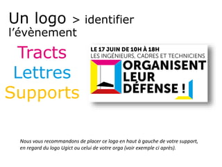 Un logo > identifier
l’évènement
Tracts
Lettres
Supports
Nous vous recommandons de placer ce logo en haut à gauche de votre support,
en regard du logo Ugict ou celui de votre orga (voir exemple ci après).