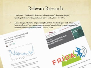 Relevan Research
  Leo Soares. “Mi Band 2, Part 1: Authentication.”, Internet: https://
leojrfs.github.io/writing/miband2-part1-auth/, Nov. 25, 2017.
  David Lodge, “Reverse Engineering BLE from Android apps with Frida”,
Internet: https://www.pentestpartners.com/security-blog/reverse-engineering-
ble-from-android-apps-with-frida/, Feb 23, 2018.
 