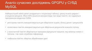 Аналіз сучасних досліджень GPGPU у СУБД
MySQL
Найпростіший select-запит складається з ініціалізації таблиці, циклу по всіх рядках і
очищення ресурсів. Його GPU-рішення використовує такі види пам’яті, які надаються
програмною моделлю CUDA:

• регістрова пам’ять використовується для зберігання зсувів у блоці даних і результатів

• колективна пам’ять використовується для зберігання результатів кожного потоку

• у константній пам’яті зберігається програма віртуальної машини, яку виконує кожен з
  потоків, і так само службова інформація

• глобальна пам’ять зберігає оброблювані дані
 