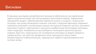 Висновки

В ході даних досліджень розробляється програмне забезпечення, яке задовольняє
задачу скорочення витрат при обслуговуванні транспортної мережі. Завершений
програмний продукт, забезпечуватиме прийняття рішень у складних і позаштатних
ситуаціях, при цьому мінімізуючи помилки, пов’язані з людським фактором. Керівники
отримають можливість контролювати процес експлуатації апаратної частини, оцінювати
можливості мережі і перспективи її зростання у майбутньому. Безпосередні виконавці,
тобто оператори, позбавляються від необхідності виконувати однотипні рутинні
операції. Крім того, скорочується час на виявлення неполадок та аварій, тривалість
перерв зв’язку і час простою обладнання також зменшується. Більш повно
використовується кабельний ресурс, підвищується надійність функціонування всієї
системи зв’язку.
 