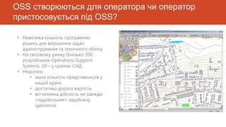 OSS створюються для оператора чи оператор
пристосовується під OSS?

• Невелика кількість програмних
  рішень для вирішення задач
  адміністрування та технічного обліку
• На світовому ринку близько 200
  розробників Operations Support
  Systems, 10 – у країнах СНД
• Недоліки:
     • мала кількість представництв у
        нашій країні
     • достатньо дорога вартість
     • вітчизняна дійсність не завжди
        «задовольняє» зарубіжну
        ідеологію
 
