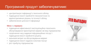 Програмний продукт забезпечуватиме:
• централізацію інформації з технічного обліку
• підвищення якості прийняття технологічних та
  адміністративних рішень та точності обліку
• забезпечення цілісності інформації

Мета та переваги:
• підвищення ефективності експлуатаційно-технічного
  обслуговування транспортної мережі зв`язку підприємства
• скорочення часу надання інформаційних послуг і
  підвищення якості прийняття рішень
• економія витрат на обслуговування мережі
• підвищення якості наданих клієнтам послуг
• ріст прибутку підприємства
 