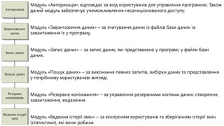 Модуль «Авторизація» відповідає за вхід користувачів для управління програмою. Також
 Авторизація      даний модуль забезпечує унеможливлення несанкціонованого доступу.


Завантаження      Модуль «Завантаження даних» – за зчитування даних із файлів бази даних та
    даних         завантаження їх у програму.


                  Модуль «Запис даних» – за запис даних, які представлено у програмі, у файли бази
 Запис даних
                  даних.


Пошук даних       Модуль «Пошук даних» – за виконання певних запитів, вибірки даних та представлення
                  у потрібному користувачеві вигляді.


  Резервне        Модуль «Резервне копіювання» – за управління резервними копіями даних: створення,
 копіювання
                  завантаження, видалення.


Ведення історії
     змін         Модуль «Ведення історії змін» – за контролем користувачів та зберіганням історії змін
                  (статистики), які вони робили.
 