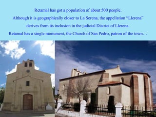 Retamal has got a population of about 500 people.
Although it is geographically closer to La Serena, the appellation “Llerena”
derives from its inclusion in the judicial District of Llerena.
Retamal has a single monument, the Church of San Pedro, patron of the town…
 