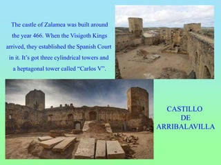 CASTILLO
DE
ARRIBALAVILLA
The castle of Zalamea was built around
the year 466. When the Visigoth Kings
arrived, they established the Spanish Court
in it. It’s got three cylindrical towers and
a heptagonal tower called “Carlos V”.
 