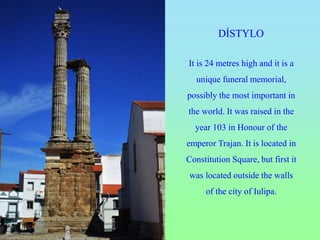 DÍSTYLO
It is 24 metres high and it is a
unique funeral memorial,
possibly the most important in
the world. It was raised in the
year 103 in Honour of the
emperor Trajan. It is located in
Constitution Square, but first it
was located outside the walls
of the city of Iulipa.
 