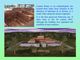 Cancho Roano is an archaeological site
located three miles from Zalamea in the
direction of Quintana de la Serena, in a
small valley along the stream Cagancha.
It is the best preserved Tartessian site. It
dates back to the XI century BCE,
although the building was expanded and
modified in later centuries.
 