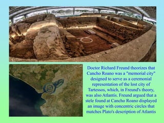 Doctor Richard Freund theorizes that
Cancho Roano was a "memorial city"
designed to serve as a ceremonial
representation of the lost city of
Tartessos, which, in Freund's theory,
was also Atlantis. Freund argued that a
stele found at Cancho Roano displayed
an image with concentric circles that
matches Plato's description of Atlantis
 